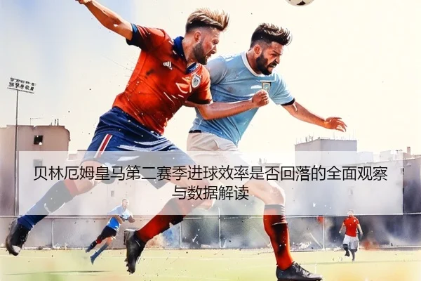 贝林厄姆皇马第二赛季进球效率是否回落的全面观察与数据解读