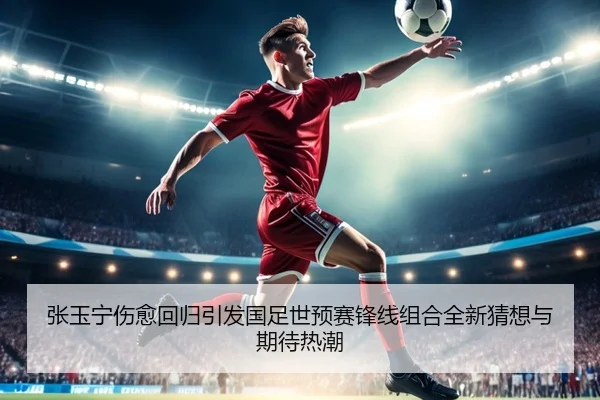 张玉宁伤愈回归引发国足世预赛锋线组合全新猜想与期待热潮